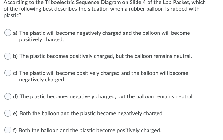 According to the Triboelectric Sequence Diagram on Slide 4 of the Lab Packet, which
of the following best describes the situation when a rubber balloon is rubbed with
plastic?
a) The plastic will become negatively charged and the balloon will become
positively charged.
b) The plastic becomes positively charged, but the balloon remains neutral.
c) The plastic will become positively charged and the balloon will become
negatively charged.
d) The plastic becomes negatively charged, but the balloon remains neutral.
e) Both the balloon and the plastic become negatively charged.
f) Both the balloon and the plastic become positively charged.
