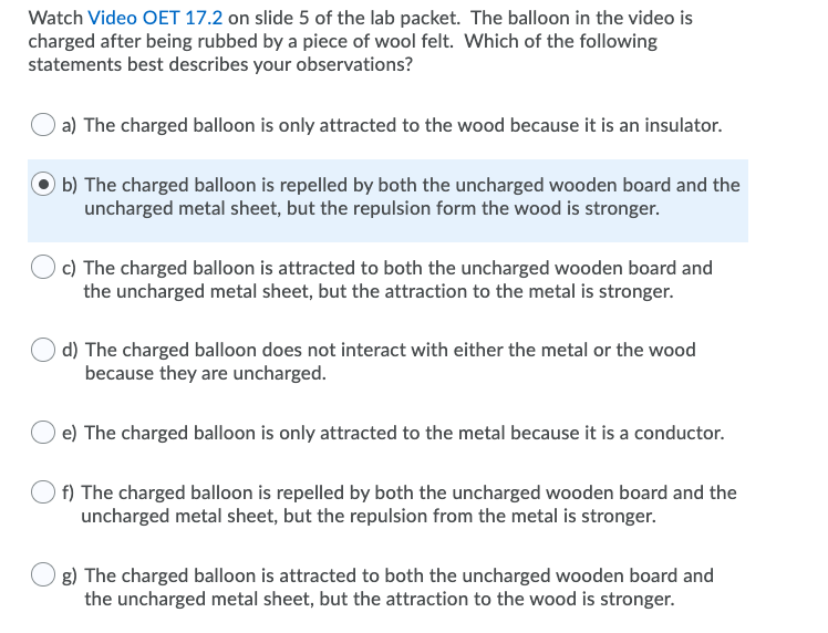 Watch Video OET 17.2 on slide 5 of the lab packet. The balloon in the video is
charged after being rubbed by a piece of wool felt. Which of the following
statements best describes your observations?
a) The charged balloon is only attracted to the wood because it is an insulator.
b) The charged balloon is repelled by both the uncharged wooden board and the
uncharged metal sheet, but the repulsion form the wood is stronger.
c) The charged balloon is attracted to both the uncharged wooden board and
the uncharged metal sheet, but the attraction to the metal is stronger.
d) The charged balloon does not interact with either the metal or the wood
because they are uncharged.
e) The charged balloon is only attracted to the metal because it is a conductor.
f) The charged balloon is repelled by both the uncharged wooden board and the
uncharged metal sheet, but the repulsion from the metal is stronger.
g) The charged balloon is attracted to both the uncharged wooden board and
the uncharged metal sheet, but the attraction to the wood is stronger.
