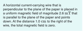 A horizontal current-carrying wire that is
perpendicular to the plane of the paper is placed in
a uniform magnetic field of magnitude 2.6 mT that
is parallel to the plane of the paper and points
down. At the distance 1.0 cm to the right of the
wire, the total magnetic field is zero.
