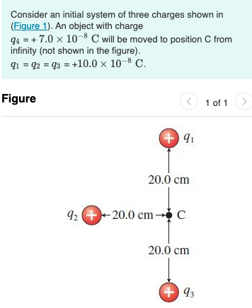 Consider an initial system of three charges shown in
(Figure 1). An object with charge
q4 = + 7.0 x 10-8 C will be moved to position C from
infinity (not shown in the figure).
91 = q2 = q3 = +10.0 × 10–8 C.
Figure
O 1 of 1
+ 91
20.0 cm
92 +-20.0 cm c
20.0 cm
+ 93
