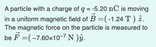 A particle with a charge of q = -5.20 nC is moving
in a uniform magnetic field of B =(-1.24T ) 2.
The magnetic force on the particle is measured to
be F =(-7.60x10-7 N )âŷ.
