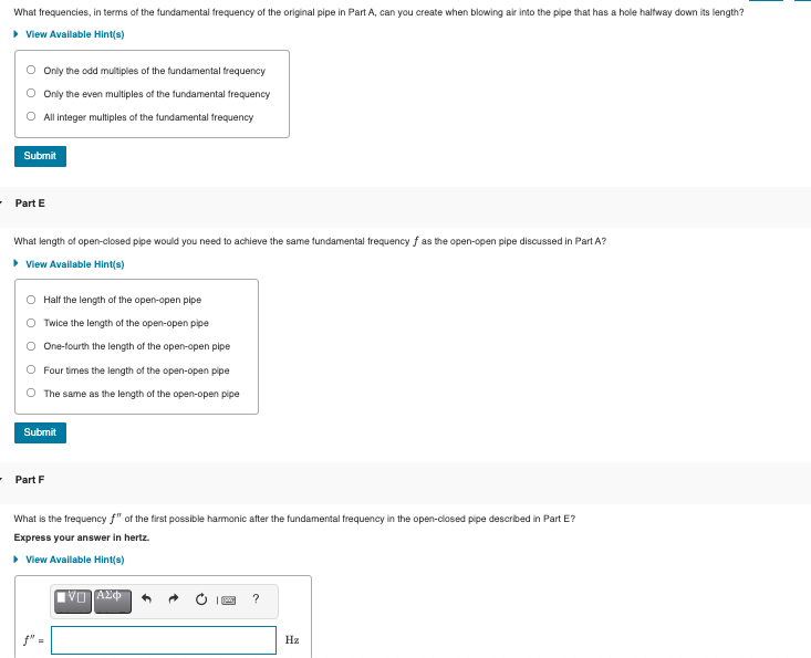 What frequencies, in terms of the fundamental frequency of the original pipe in Part A, can you create when blowing air into the pipe that has a hole haltway down its length?
• View Available Hint(s)
O Only the odd multiples of the fundamental frequency
Only the even multiples of the fundamental frequency
All integer multiples of the fundamental frequency
Submit
- Part E
What length of open-closed pipe would you need to achieve the same fundamental frequency f as the open-open pipe discussed in Part A?
• View Available Hint(s)
Half the length of the open-open pipe
Twice the length of the open-open pipe
O One-tourth the length of the open-open pipe
Four times the length of the open-open pipe
The same as the length of the open-open pipe
Submit
• Part F
What is the frequency f" of the first possible harmonic after the fundamental frequency in the open-closed pipe described in Part E?
Express your answer in hertz.
• View Available Hint(s)
Πνη ΑΣΦ
?
f"-
Hz
