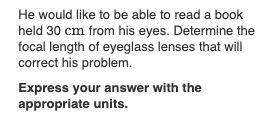 He would like to be able to read a book
held 30 cm from his eyes. Determine the
focal length of eyeglass lenses that will
correct his problem.
Express your answer with the
appropriate units.
