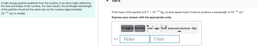 Part A
A high-energy particle scattered from the nucleus of an atom helps determine
the size and shape of the nucleus. For best results, the de Broglie wavelength
of the particle should be the same size as the nucleus (approximately
10-14 m) or smaller.
If the mass of the particle is 6.7 x 10-2 kg, at what speed must it travel to produce a wavelength of 10-14 m?
Express your answer with the appropriate units.
Tempjetes Symbole undo redo Teset keyboard shortcuts lelp
Value
Units
