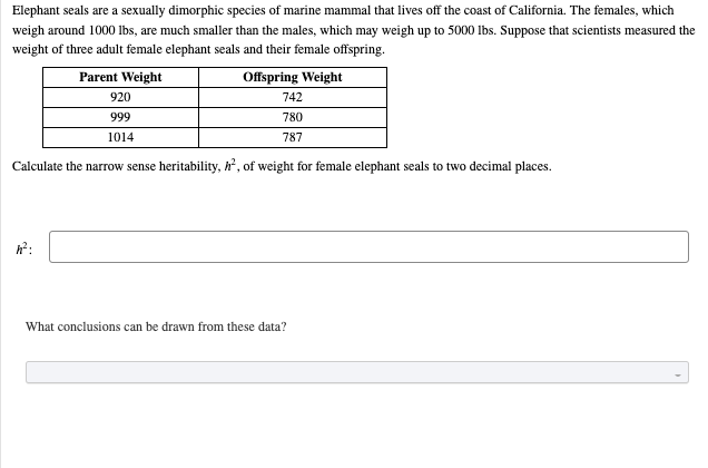 Elephant seals are a sexually dimorphic species of marine mammal that lives off the coast of California. The females, which
weigh around 1000 Ibs, are much smaller than the males, which may weigh up to 5000 Ibs. Suppose that scientists measured the
weight of three adult female elephant seals and their female offspring.
Parent Weight
Offspring Weight
920
742
999
780
1014
787
Calculate the narrow sense heritability, h, of weight for female elephant seals to two decimal places.
h?:
What conclusions can be drawn from these data?
