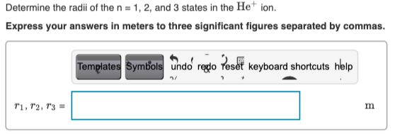 Determine the radii of the n = 1, 2, and 3 states in the He* ion.
Express your answers in meters to three significant figures separated by commas.
Templates Symbols undo redo reset keyboard shortcuts help
r1, r2, r3 =
m
