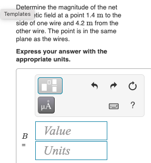 Determine the magnitude of the net
Templates tic field at a point 1.4 m to the
side of one wire and 4.2 m from the
other wire. The point is in the same
plane as the wires.
Express your answer with the
appropriate units.
?
Value
B
Units
t
