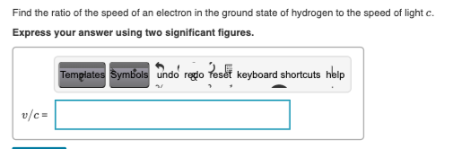 Find the ratio of the speed of an electron in the ground state of hydrogen to the speed of light c.
Express your answer using two significant figures.
Tempiates Symbols undo regdo feset keyboard shortcuts help
v/c =
