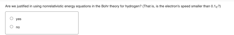Are we justified in using nonrelativistic energy equations in the Bohr theory for hydrogen? (That is, is the electron's speed smaller than 0.1c?)
yes
no
