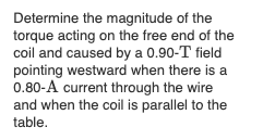 Determine the magnitude of the
torque acting on the free end of the
coil and caused by a 0.90-T field
pointing westward when there is a
0.80-A current through the wire
and when the coil is parallel to the
table.
