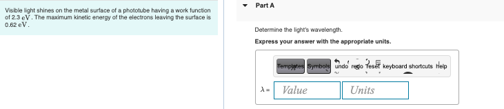 Visible light shines on the metal surface of a phototube having a work function
of 2.3 eV. The maximum kinetic energy of the electrons leaving the surface is
0.62 eV.
Part A
Determine the light's wavelength.
Express your answer with the appropriate units.
Templates Symbols undo rego
Value
d=
Peser keyboard shortcuts Help
Units