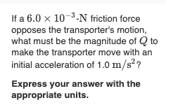 If a 6.0 x 10-3-N friction force
opposes the transporter's motion,
what must be the magnitude of Q to
make the transporter move with an
initial acceleration of 1.0 m/s??
Express your answer with the
appropriate units.
