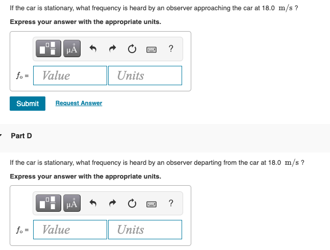 If the car is stationary, what frequency is heard by an observer approaching the car at 18.0 m/s ?
Express your answer with the appropriate units.
HA
fo =
Value
Units
Submit
Request Answer
• Part D
If the car is stationary, what frequency is heard by an observer departing from the car at 18.0 m/s ?
Express your answer with the appropriate units.
HÁ
?
fo =
Value
Units
