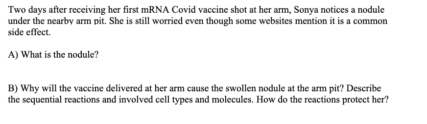 Two days after receiving her first mRNA Covid vaccine shot at her arm, Sonya notices a nodule
under the nearby arm pit. She is still worried even though some websites mention it is a common
side effect.
A) What is the nodule?
B) Why will the vaccine delivered at her arm cause the swollen nodule at the arm pit? Describe
the sequential reactions and involved cell types and molecules. How do the reactions protect her?