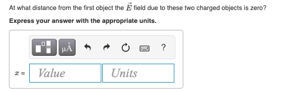 At what distance from the first object the E field due to these two charged objects is zero?
Express your answer with the appropriate units.
HẢ
?
Value
Units
