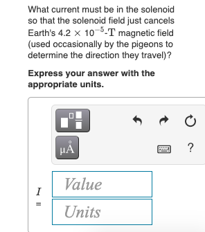 What current must be in the solenoid
so that the solenoid field just cancels
Earth's 4.2 x 10-5-T magnetic field
(used occasionally by the pigeons to
determine the direction they travel)?
Express your answer with the
appropriate units.
HA
?
Value
I
Units
