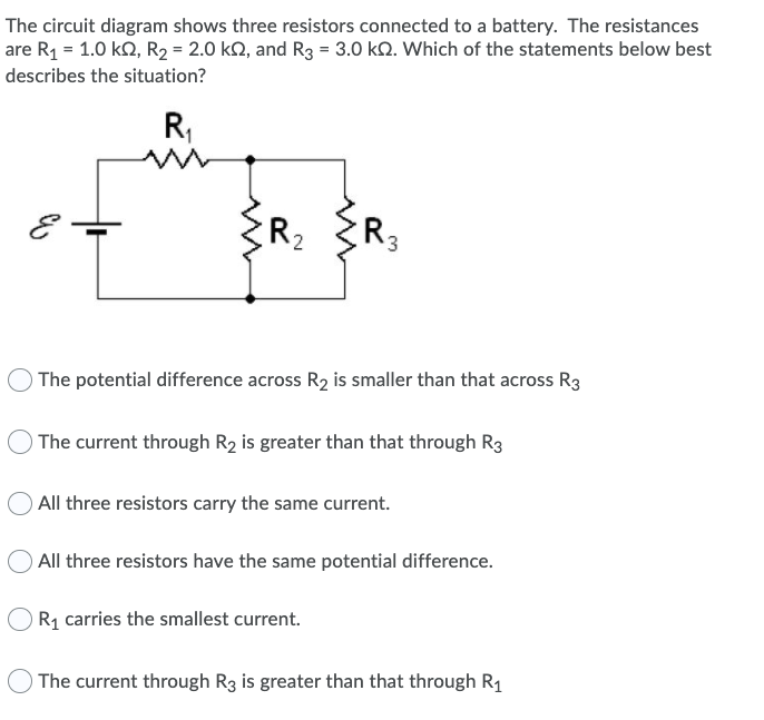 The circuit diagram shows three resistors connected to a battery. The resistances
are R1 = 1.0 k2, R2 = 2.0 kN, and R3 = 3.0 k2. Which of the statements below best
describes the situation?
R,
R2
R3
) The potential difference across R2 is smaller than that across R3
) The current through R2 is greater than that through R3
All three resistors carry the same current.
O All three resistors have the same potential difference.
Rq carries the smallest current.
The current through R3 is greater than that through R1
