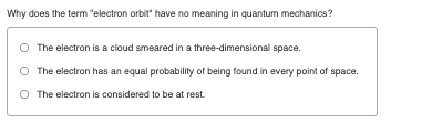 Why does the term "electron orbit" have no meaning in quantum mechanics?
The electron is a cloud smeared in a three-dimensional space.
The electron has an equal probability of being found in every point of space.
O The electron is considered to be at rest.
