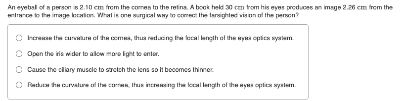 An eyeball of a person is 2.10 cm from the cornea to the retina. A book held 30 cm from his eyes produces an image 2.26 cm from the
entrance to the image location. What is one surgical way to correct the farsighted vision of the person?
O Increase the curvature of the cornea, thus reducing the focal length of the eyes optics system.
O Open the iris wider to allow more light to enter.
Cause the ciliary muscle to stretch the lens so it becomes thinner.
O Reduce the curvature of the cornea, thus increasing the focal length of the eyes optics system.
