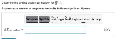 Determine the binding energy per nucleon for U.
Express your answer in mega-electron volts to three significant figures.
Temptates Symbols undo regio Teset keyboard shortcuts help
BEper uucleon=
MeV
