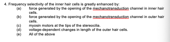 4. Frequency
(a)
(b)
(c)
(d)
(e)
selectivity of the inner hair cells is greatly enhanced by:
force generated by the opening of the mechanotransduction
cells.
channel in inner hair
force generated by the opening of the mechanotransduction channel in outer hair
cells.
myosin motors at the tips of the stereocilia.
voltage-dependent changes in length of the outer hair cells.
All of the above