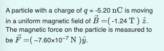 A particle with a charge of q = -5.20 nC is moving
in a uniform magnetic field of B =(-1.24 T ) 2.
The magnetic force on the particle is measured to
be F =(-7.60x10-7 N )âŷ.
