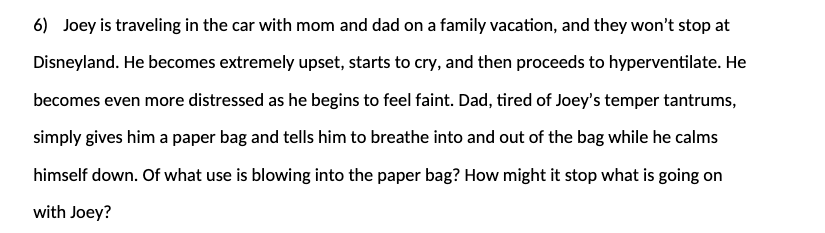 6) Joey is traveling in the car with mom and dad on a family vacation, and they won't stop at
Disneyland. He becomes extremely upset, starts to cry, and then proceeds to hyperventilate. He
becomes even more distressed as he begins to feel faint. Dad, tired of Joey's temper tantrums,
simply gives him a paper bag and tells him to breathe into and out of the bag while he calms
himself down. Of what use is blowing into the paper bag? How might it stop what is going on
with Joey?
