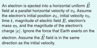 An electron is ejected into a horizontal uniform E
field at a parallel horizontal velocity of vo. Assume
the electron's initial position xo, initial velocity vo,
time t, magnitude of electric field E, electron's
mass m, and the magnitude of the electron's
charge le|. Ignore the force that Earth exerts on the
electron. Assume the E field is in the same
direction as the initial velocity.
