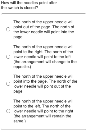 How will the needles point after
the switch is closed?
The north of the upper needle will
point out of the page. The north of
the lower needle will point into the
page.
The north of the upper needle will
point to the right. The north of the
lower needle will point to the left
(the arrangement will change to the
opposite.)
The north of the upper needle will
point into the page. The north of the
lower needle will point out of the
page.
The north of the upper needle will
point to the left. The north of the
lower needle will point to the right
(the arrangement will remain the
same.)
