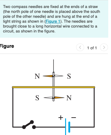 Two compass needles are fixed at the ends of a straw
(the north pole of one needle is placed above the south
pole of the other needle) and are hung at the end of a
light string as shown in (Figure 1). The needles are
brought close to a long horizontal wire connected to a
circuit, as shown in the figure.
Figure
1 of 1
1
N
S
S
N
+
