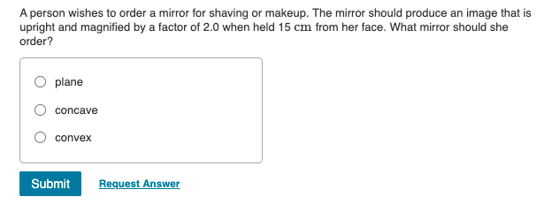 A person wishes to order a mirror for shaving or makeup. The mirror should produce an image that is
upright and magnified by a factor of 2.0 when held 15 cm from her face. What mirror should she
order?
plane
concave
convex
Submit
Request Answer
