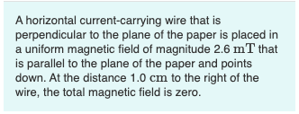 A horizontal current-carrying wire that is
perpendicular to the plane of the paper is placed in
a uniform magnetic field of magnitude 2.6 mT that
is parallel to the plane of the paper and points
down. At the distance 1.0 cm to the right of the
wire, the total magnetic field is zero.
