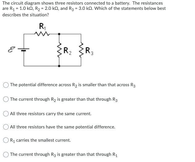 The circuit diagram shows three resistors connected to a battery. The resistances
are R1 = 1.0 ko, R2 = 2.0 kQ, and R3 = 3.0 kQ. Which of the statements below best
describes the situation?
R,
R
The potential difference across R2 is smaller than that across R3
The current through R2 is greater than that through R3
All three resistors carry the same current.
All three resistors have the same potential difference.
OR1 carries the smallest current.
The current through R3 is greater than that through R1
2.
