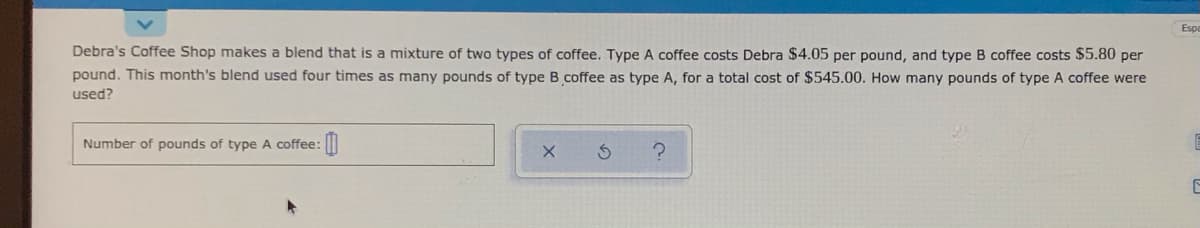 Espe
Debra's Coffee Shop makes a blend that is a mixture of two types of coffee. Type A coffee costs Debra $4.05 per pound, and type B coffee costs $5.80 per
pound. This month's blend used four times as many pounds of type B coffee as type A, for a total cost of $545.00. How many pounds of type A coffee were
used?
Number of pounds of type A coffee:|
