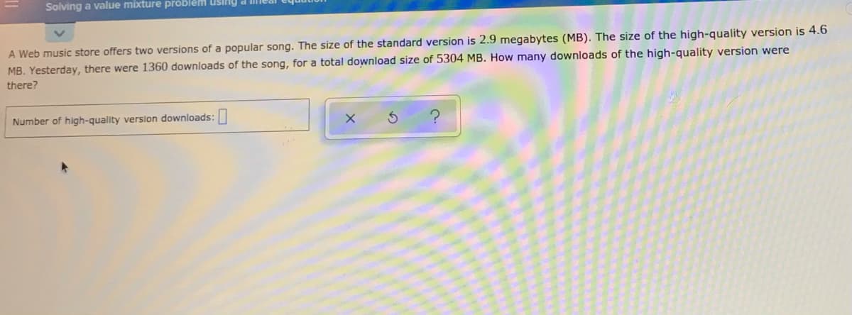 Solving a value mixture problem using a meai
A Web music store offers two versions of a popular song. The size of the standard version is 2.9 megabytes (MB). The size of the high-quality version is 4.6
MB. Yesterday, there were 1360 downloads of the song, for a total download size of 5304 MB. How many downloads of the high-quality version were
there?
Number of high-quality version downloads:|
