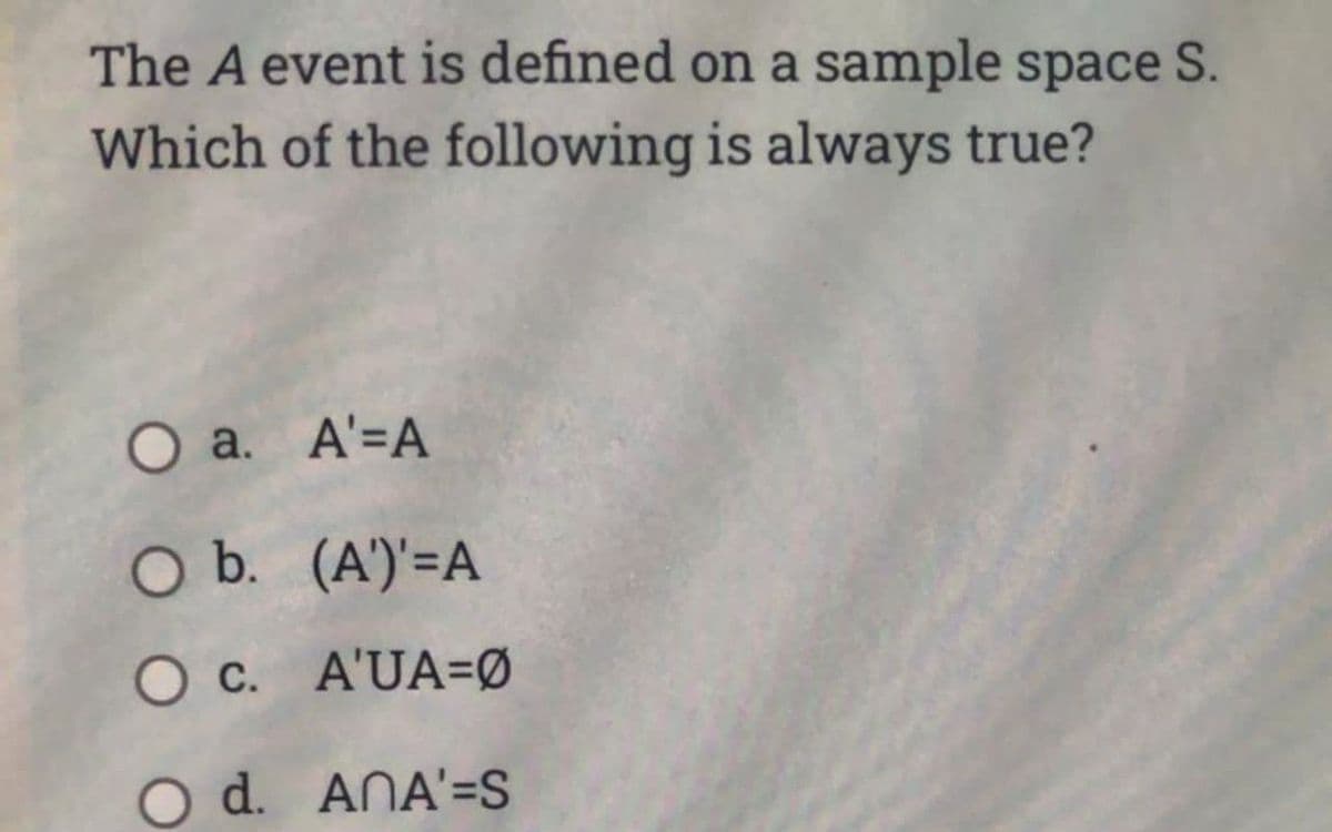 The A event is defined on a sample space S.
Which of the following is always true?
O a.
A'=A
O b.
(A')'=A
O c.
A'UA=0
O d. ANA'=S