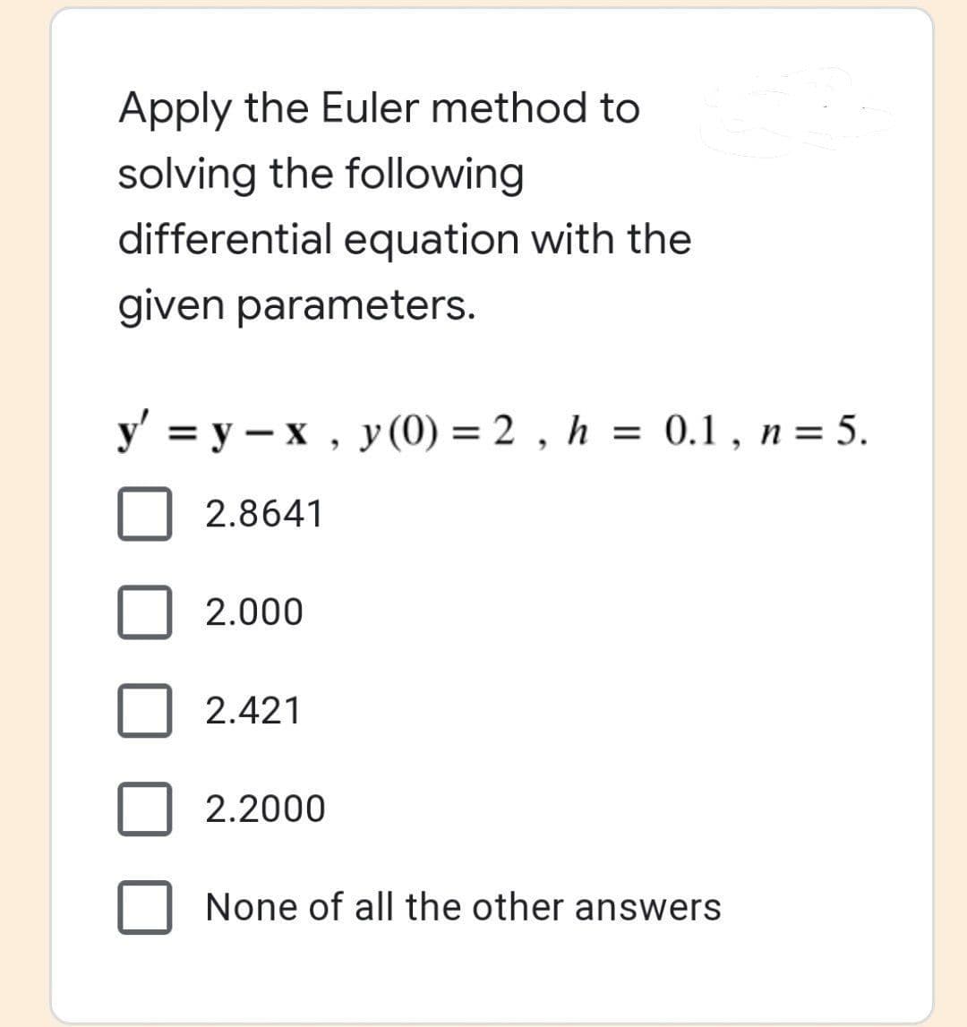 Apply the Euler method to
solving the following
differential equation with the
given parameters.
y' =y-x, y (0) = 2, h = 0.1, n = 5.
2.8641
2.000
2.421
2.2000
None of all the other answers