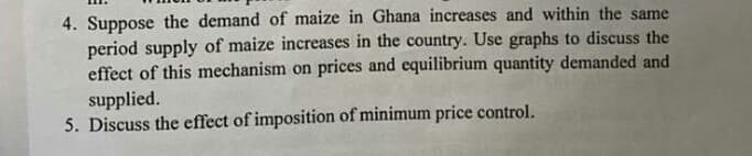 4. Suppose the demand of maize in Ghana increases and within the same
period supply of maize increases in the country. Use graphs to discuss the
effect of this mechanism on prices and equilibrium quantity demanded and
supplied.
5. Discuss the effect of imposition of minimum price control.
