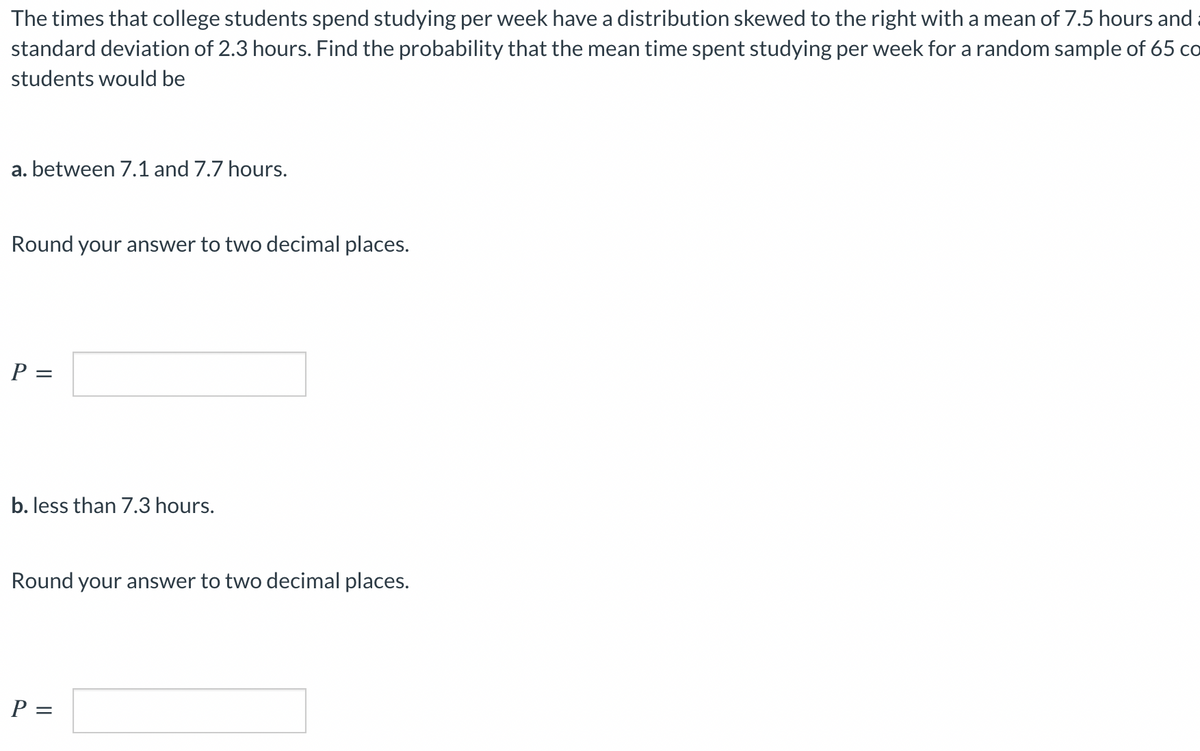 The times that college students spend studying per week have a distribution skewed to the right with a mean of 7.5 hours and
standard deviation of 2.3 hours. Find the probability that the mean time spent studying per week for a random sample of 65 co
students would be
a. between 7.1 and 7.7 hours.
Round your answer to two decimal places.
P =
b. less than 7.3 hours.
Round your answer to two decimal places.
P =
