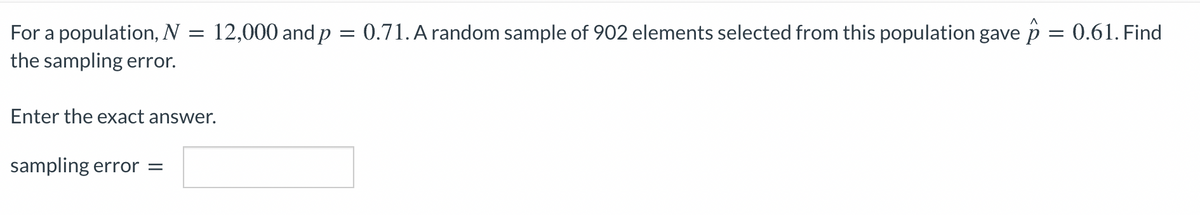 = 12,000 and p = 0.71. A random sample of 902 elements selected from this population gave p
0.61. Find
For a population, N
the sampling error.
Enter the exact answer.
sampling error =
