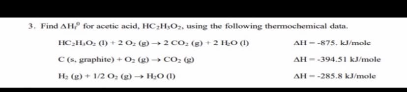 3. Find AH for acetic acid, HC¿H3O2, using the following thermochemical data.
HC2H;O2 (l) + 2 02 (g) → 2 CO2 (g) + 2 HŁO (1)
AH - -875. kJ/mole
C (s, graphite) + O2 (g) → CO2 (g)
AH = -394.51 kJ/mole
%3D
H2 (g) + 1/2 O2 (g) → H2O (1)
AH = -285.8 kJ/mole

