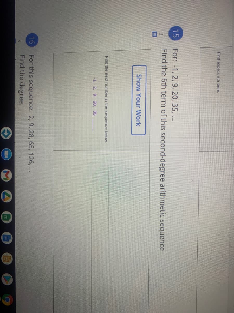 Find explicit nth term.
For: -1, 2, 9, 20, 35, ...
Find the 6th term of this second-degree arithmetic sequence
15
13
Show Your Work
Find the next number in the sequence below:
-1, 2, 9, 20, 35,
For this sequence: 2, 9, 28, 65, 126, ...
Find the degree.
16
