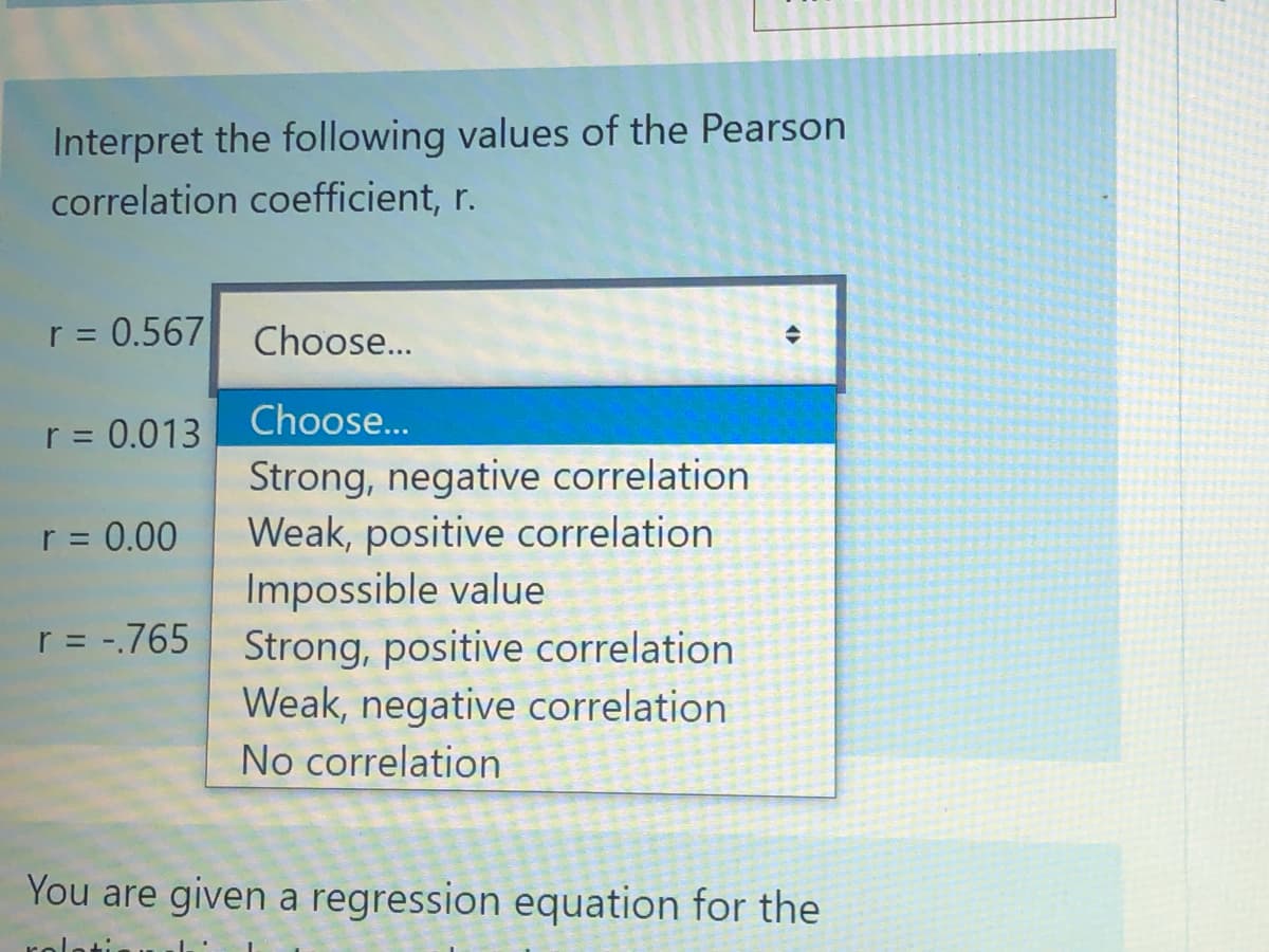 Interpret the following values of the Pearson
correlation coefficient, r.
r = 0.567
r = 0.013
r = 0.00
r = -.765
Choose...
Choose...
Strong, negative correlation
Weak, positive correlation
Impossible value
Strong, positive correlation
Weak, negative correlation.
No correlation
◆
You are given a regression equation for the