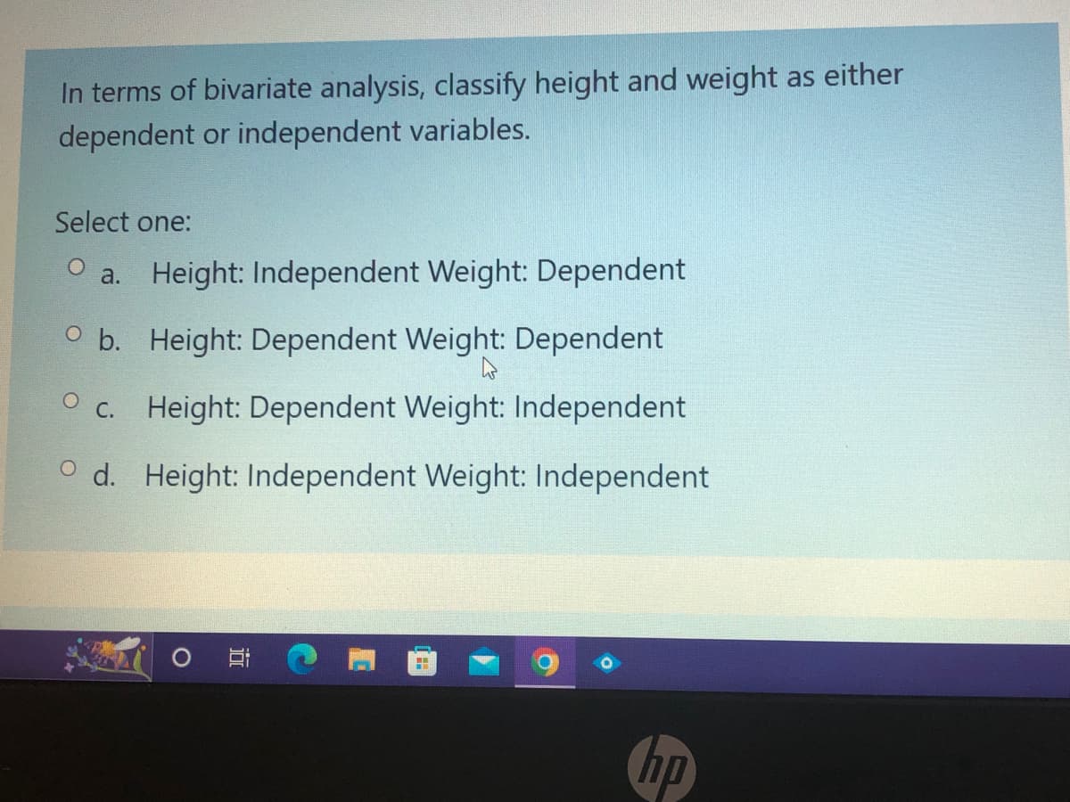 In terms of bivariate analysis, classify height and weight as either
dependent or independent variables.
Select one:
a. Height: Independent Weight: Dependent
Ob. Height: Dependent Weight: Dependent
Oc. Height: Dependent Weight: Independent
Od. Height: Independent Weight: Independent
O
H
-