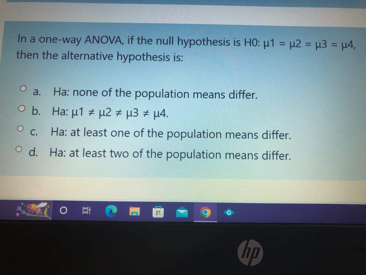 In a one-way ANOVA, if the null hypothesis is HO: μ1 = μ2 = μ3 = µ4,
then the alternative hypothesis is:
a. Ha: none of the population means differ.
O b.
Ha: μ1 # μ2 # μ3 # μ4.
0 с.
Ha: at least one of the population means differ.
Od.
Ha: at least two of the population means differ.
박
#
hp