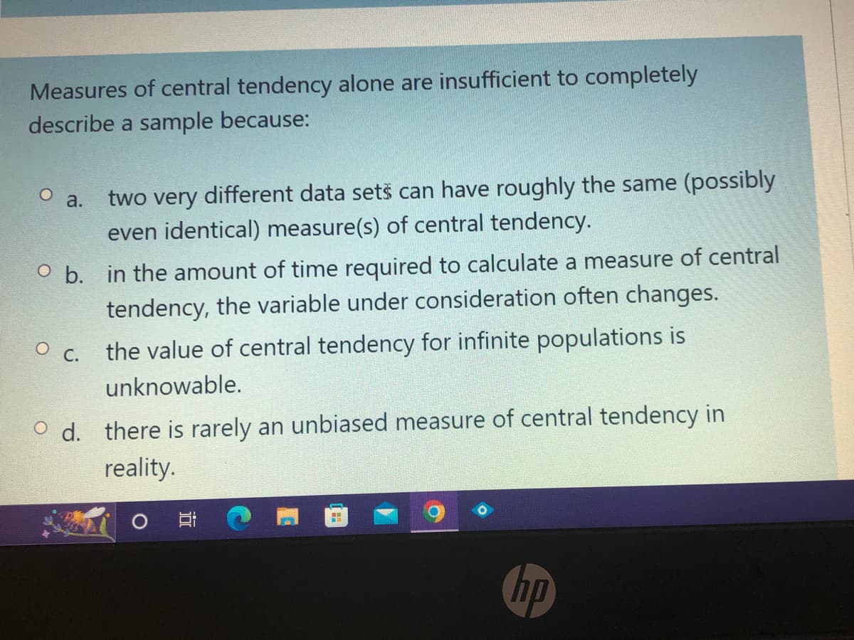 Measures of central tendency alone are insufficient to completely
describe a sample because:
O a.
two very different data sets can have roughly the same (possibly
even identical) measure(s) of central tendency.
O b. in the amount of time required to calculate a measure of central
tendency, the variable under consideration often changes.
O c. the value of central tendency for infinite populations is
unknowable.
Od. there is rarely an unbiased measure of central tendency in
reality.
AB
hp