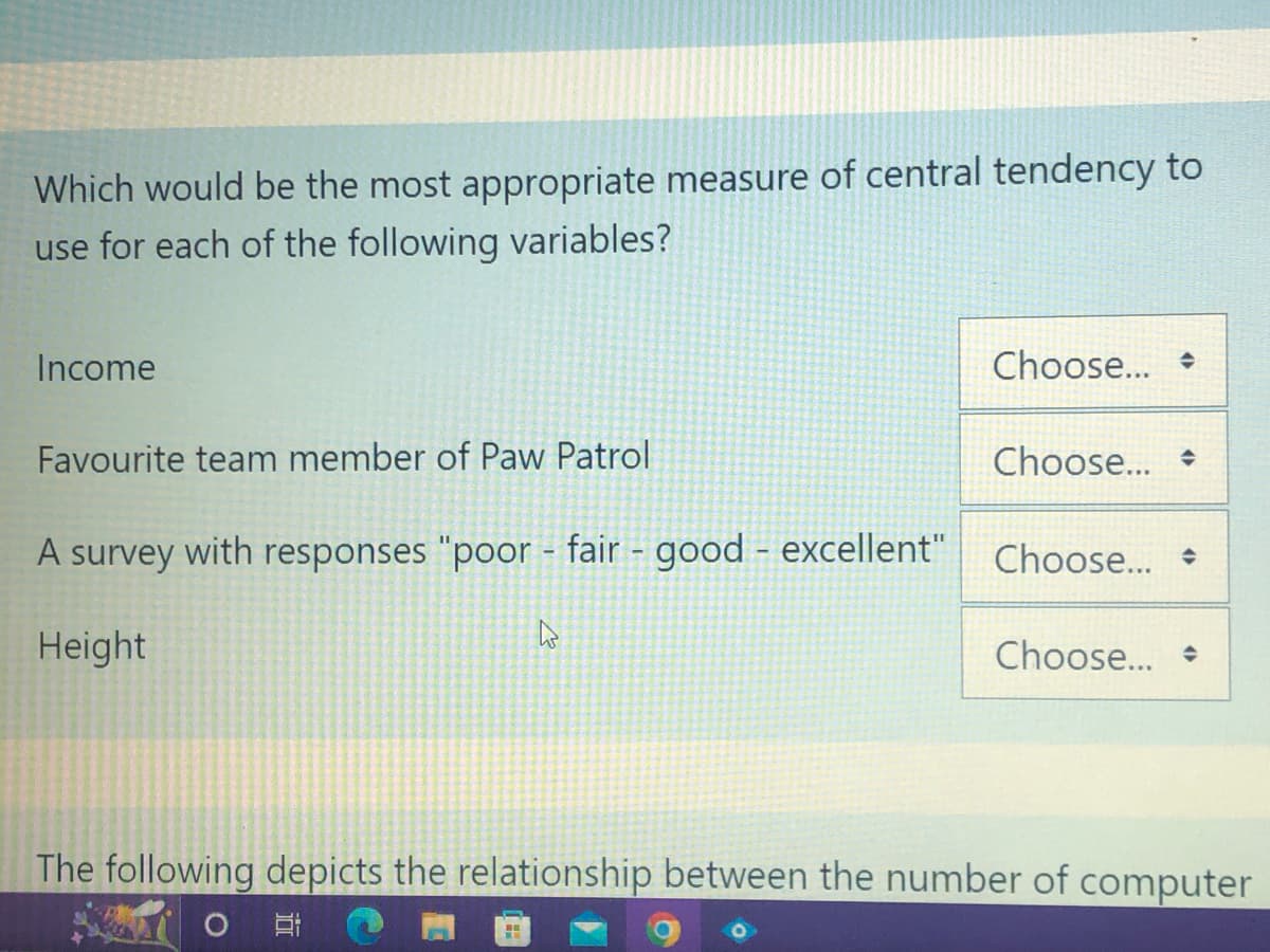 Which would be the most appropriate measure of central tendency to
use for each of the following variables?
Income
Favourite team member of Paw Patrol
Height
A survey with responses "poor - fair - good - excellent" Choose...
Choose...
1
Choose...
H
The following depicts the relationship between the number of computer
Choose...
