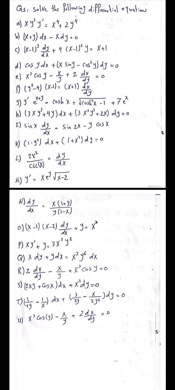 Qs: Solve the follow ing differential equations
a) x g'y'= x"4 2y
b) (X+J) dx - Xdy=c
c) (X-1J' dy + 4 (X-1)* y= X+I
t,
d) Cos y dx +(x Siny - costy) dy =
e) x³ Cos y
+ 2 dx
I) y' , cosh x + Scoshix -I +7¢*
h) (3X 3'4y)dx +(3 x²y*« 2x) dly =
I) sin x dy
dx
Sin 2X - y Cos X
k) (1-g') dx + ( 1+X*) dg = 0
dy
csck)
H) y's Xe? Jx-z
N) dy
X (l+Y)
dx
0) (x -1) (X-2) d + y- X
P) xy't y= 3X' yz
Q) X dy +ydx = x³yo dx
X + X° cos y =0
%3D
R)z - * + x'as y -o
s) [2x3 + Cosx )dx +X'dy=o
zy2
2
-
