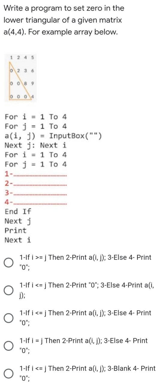 Write a program to set zero in the
lower triangular of a given matrix
a(4,4). For example array below.
12 45
O2 3 6
o o8 9
0 0 04
For i = 1 To 4
For j
a(i, j)
Next j: Next i
For i = 1 To 4
1 To 4
InputBox("")
%3D
%3D
For j
1-
1 Το 4
%3D
2-
3-
4-
End If
Next j
Print
Next i
1-lf i >= j Then 2-Print a(i, j); 3-Else 4- Print
"0";
1-lf i <= j Then 2-Print "0"; 3-Else 4-Print a(i,
j);
1-lf i <=
j Then 2-Print a(i, j); 3-Else 4- Print
"0";
1-lf i = j Then 2-Print a(i, j); 3-Else 4- Print
"0";
1-lf i <= j Then 2-Print a(i, j); 3-Blank 4- Print
"O";
