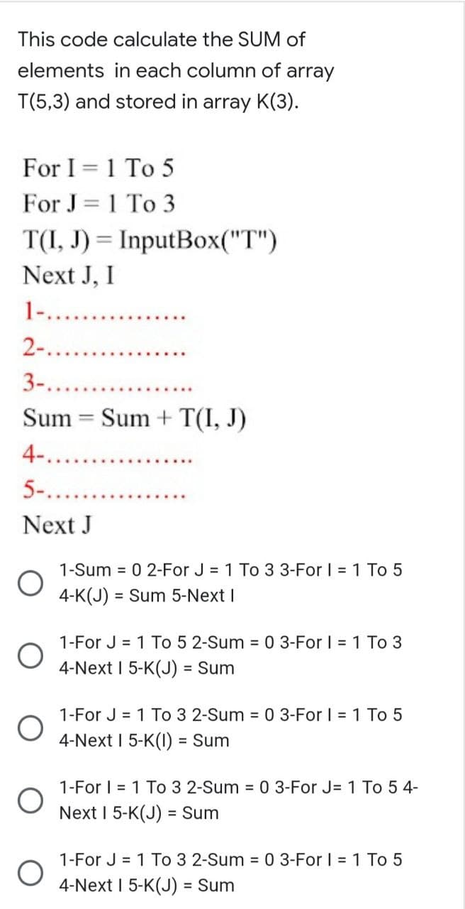 This code calculate the SUM of
elements in each column of array
T(5,3) and stored in array K(3).
For I = 1 To 5
For J= 1 To 3
T(I, J) = InputBox("T")
Next J, I
1-.. ..
2-..
3-....
Sum = Sum + T(I, J)
4-....
5-.....
Next J
1-Sum = 0 2-For J = 1 To 3 3-For | = 1 To 5
4-K(J) = Sum 5-Next I
%3D
1-For J = 1 To 5 2-Sum = 0 3-For I = 1 To 3
4-Next I 5-K(J) = Sum
1-For J = 1 To 3 2-Sum = 0 3-For I = 1 To 5
4-Next I 5-K(I) = Sum
1-For I = 1 To 3 2-Sum = 0 3-For J= 1 To 5 4-
Next I 5-K(J) = Sum
1-For J = 1 To 3 2-Sum = 0 3-For I = 1 To 5
4-Next I 5-K(J) = Sum
